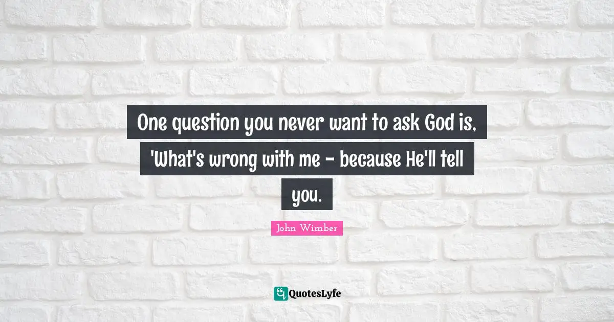 One question you never want to ask God is, 'What's wrong with me - because He'll tell you.