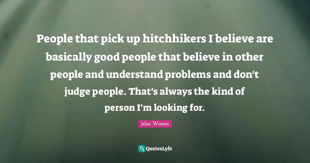 People that pick up hitchhikers I believe are basically good people that believe in other people and understand problems and don't judge people. That's always the kind of person I'm looking for.