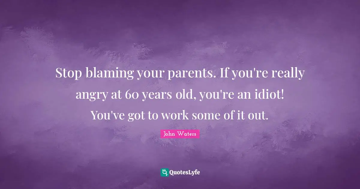 Stop blaming your parents. If you're really angry at 60 years old, you're an idiot! You've got to work some of it out.