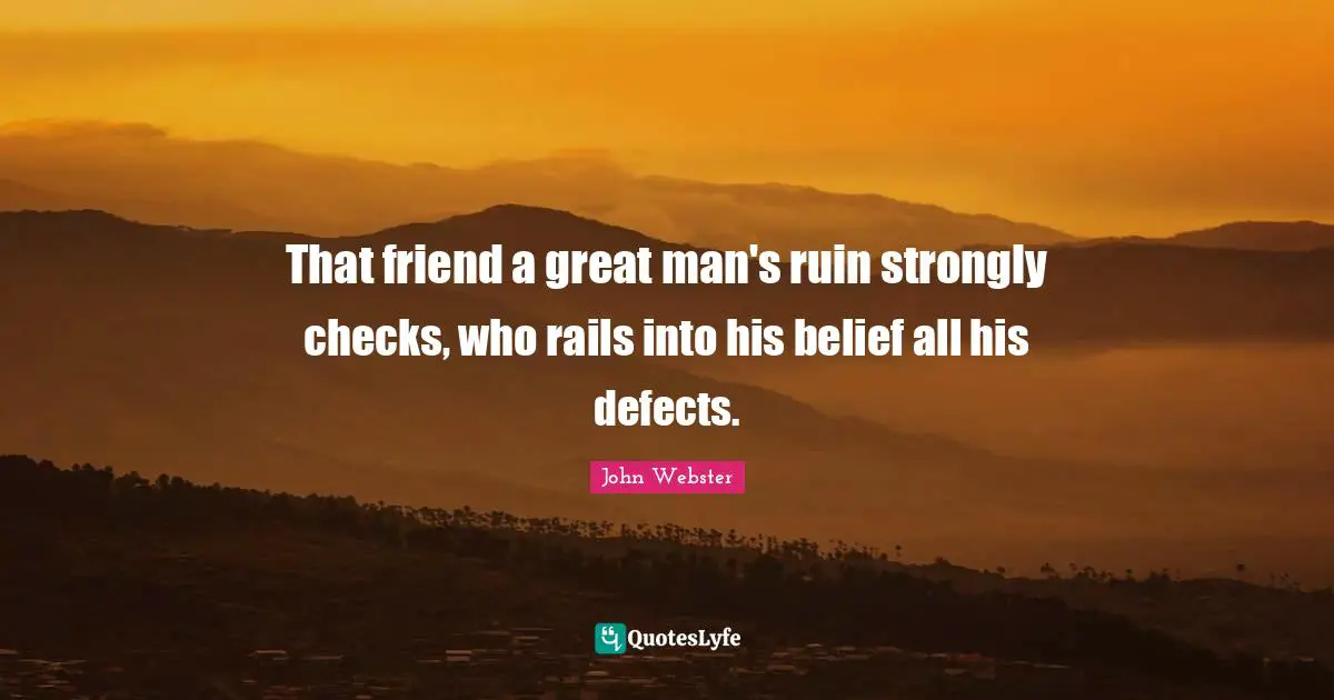 That friend a great man's ruin strongly checks, who rails into his belief all his defects.