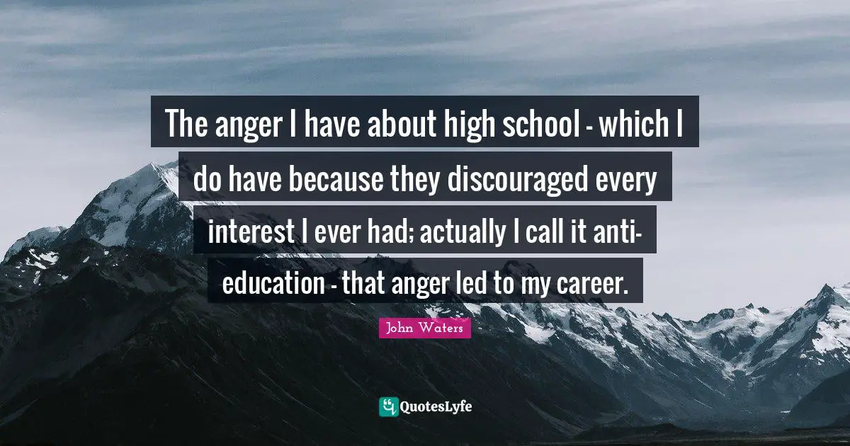 The anger I have about high school - which I do have because they discouraged every interest I ever had; actually I call it anti-education - that anger led to my career.
