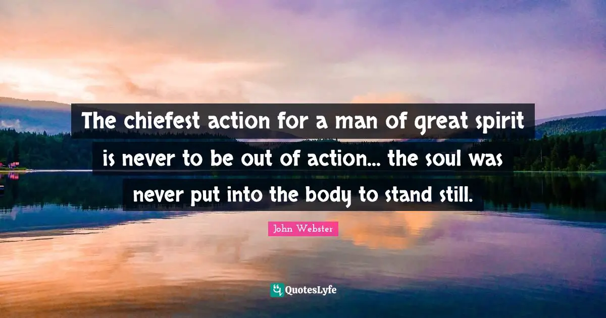 The chiefest action for a man of great spirit is never to be out of action... the soul was never put into the body to stand still.