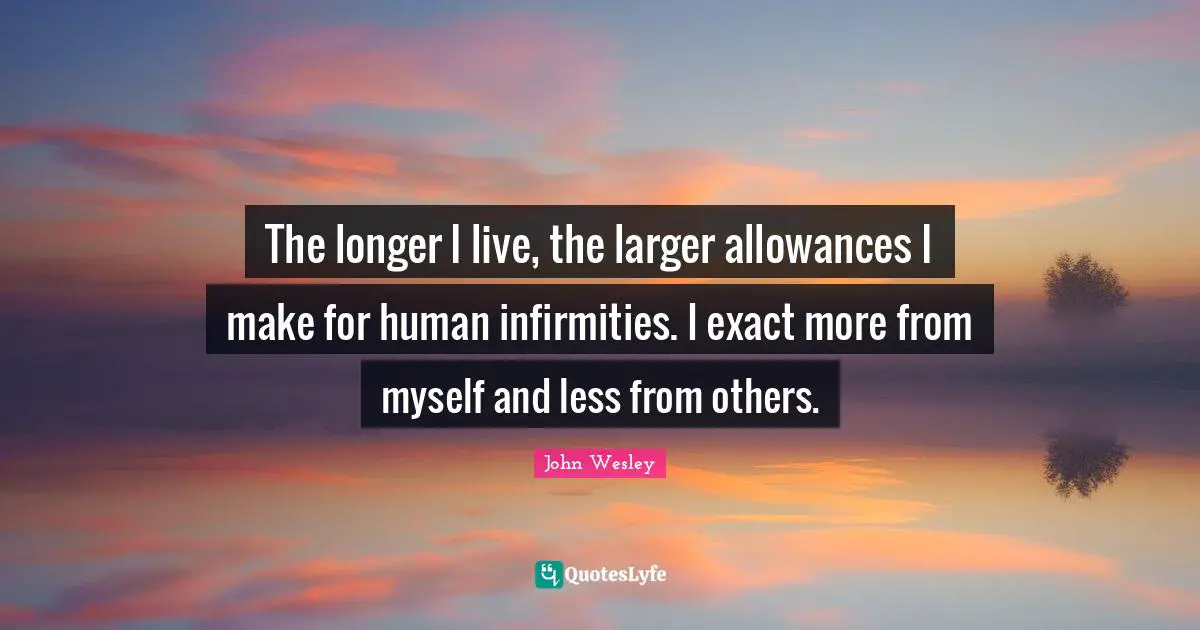 The longer I live, the larger allowances I make for human infirmities. I exact more from myself and less from others.