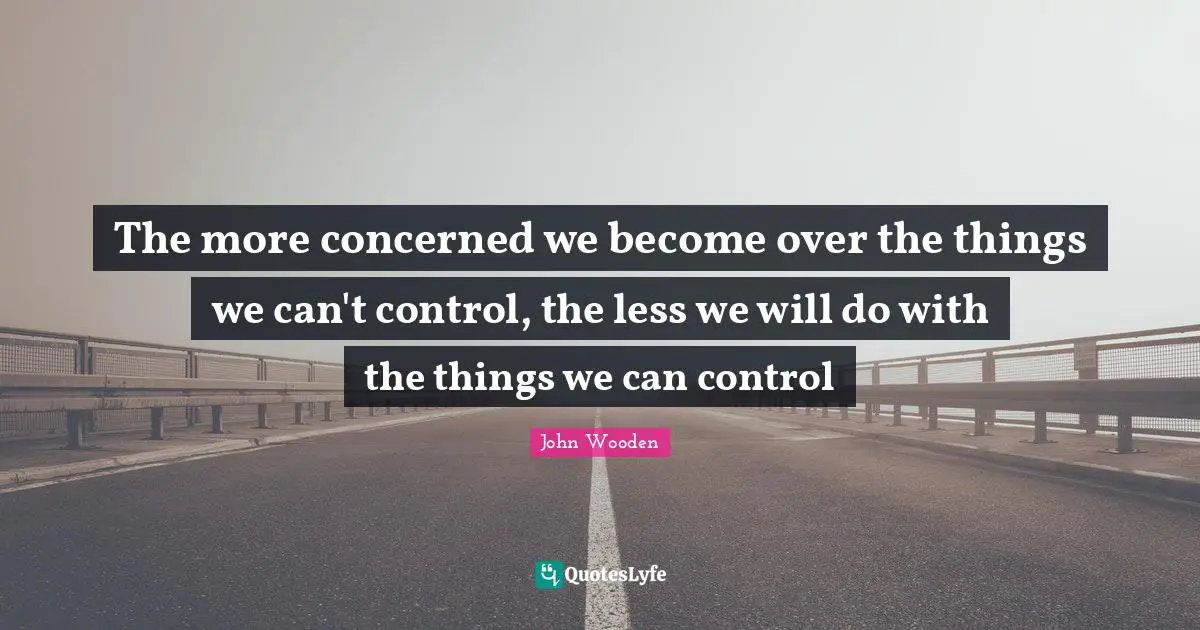 John Wooden Quotes: "The more concerned we become over the things we can't control, the less we will do with the things we can control"