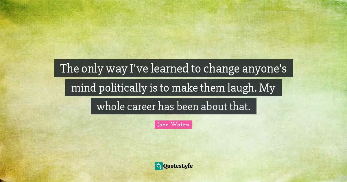 The only way I've learned to change anyone's mind politically is to make them laugh. My whole career has been about that.