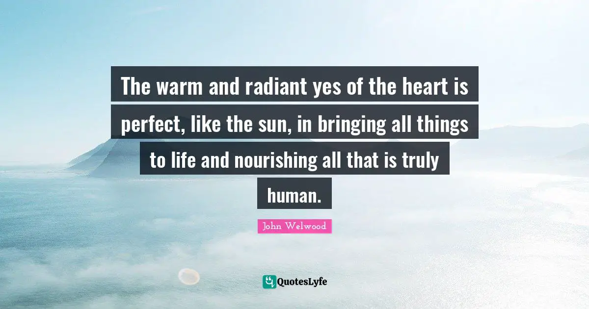 The warm and radiant yes of the heart is perfect, like the sun, in bringing all things to life and nourishing all that is truly human.