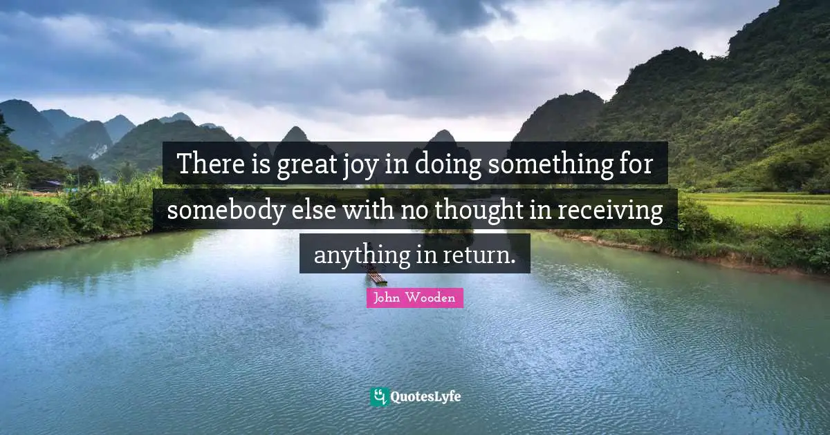 There is great joy in doing something for somebody else with no thought in receiving anything in return.