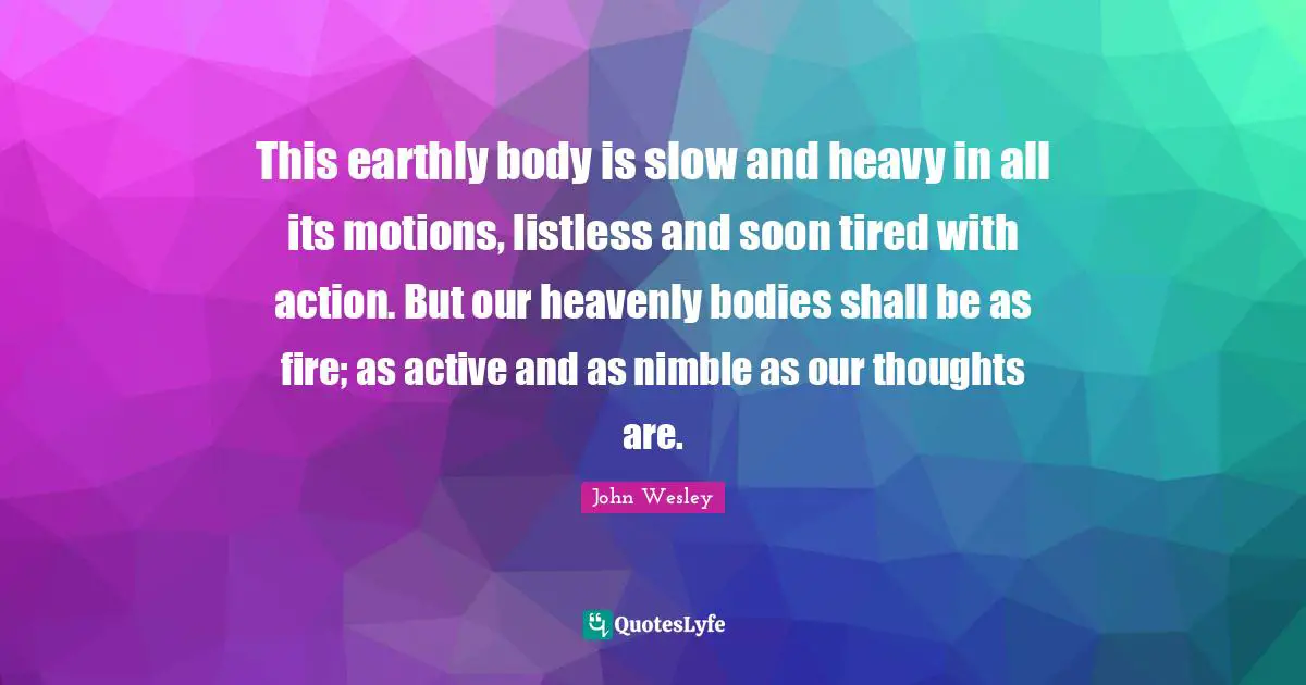 This earthly body is slow and heavy in all its motions, listless and soon tired with action. But our heavenly bodies shall be as fire; as active and as nimble as our thoughts are.