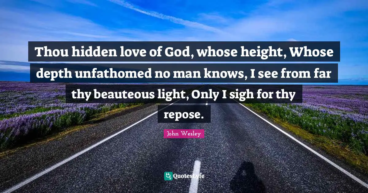 Thou hidden love of God, whose height, Whose depth unfathomed no man knows, I see from far thy beauteous light, Only I sigh for thy repose.