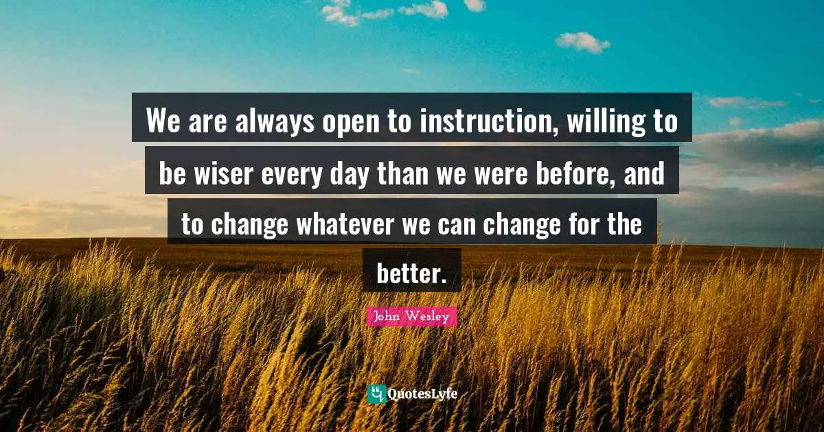 We are always open to instruction, willing to be wiser every day than we were before, and to change whatever we can change for the better.