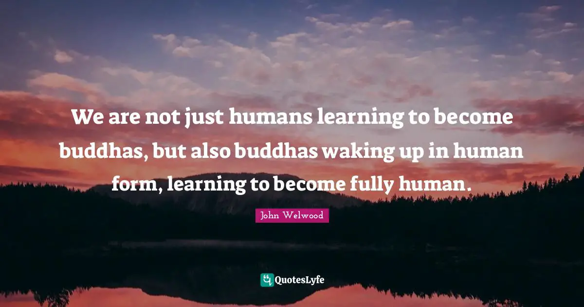 We are not just humans learning to become buddhas, but also buddhas waking up in human form, learning to become fully human.
