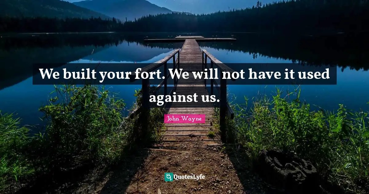We built your fort. We will not have it used against us.