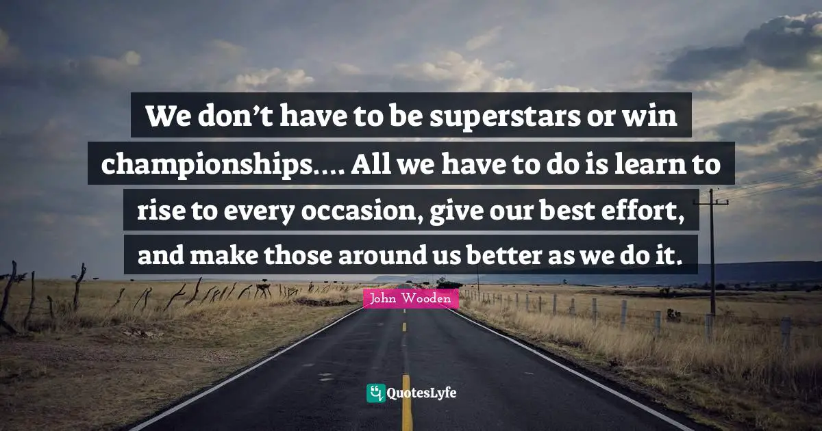 John Wooden Quotes: "We don’t have to be superstars or win championships…. All we have to do is learn to rise to every occasion, give our best effort, and make those around us better as we do it."