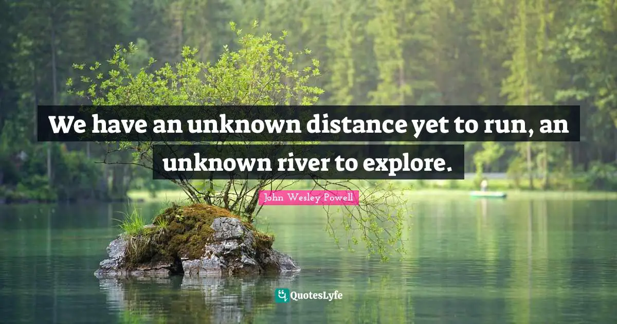 We have an unknown distance yet to run, an unknown river to explore.