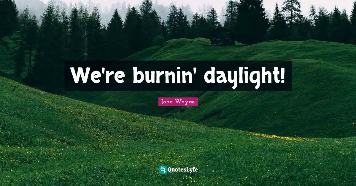 We're burnin' daylight!