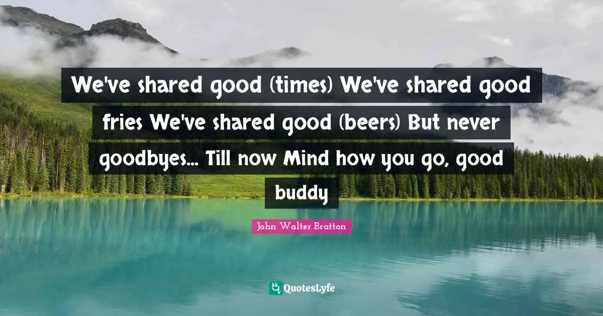 We've shared good (times) We've shared good fries We've shared good (beers) But never goodbyes... Till now Mind how you go, good buddy