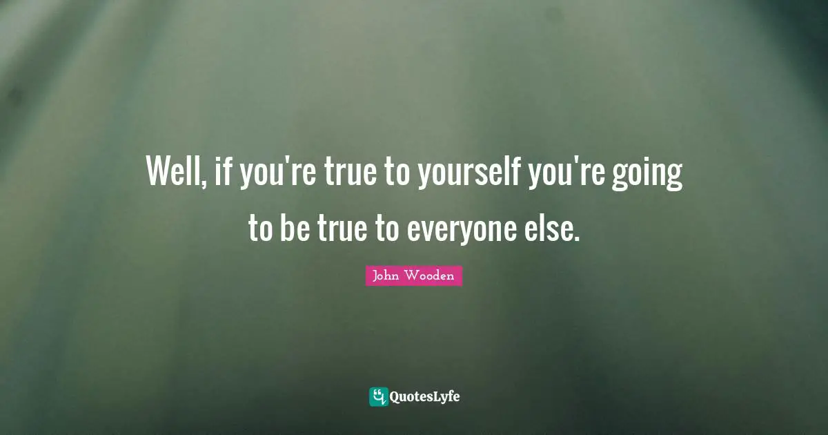 Well, if you're true to yourself you're going to be true to everyone else.