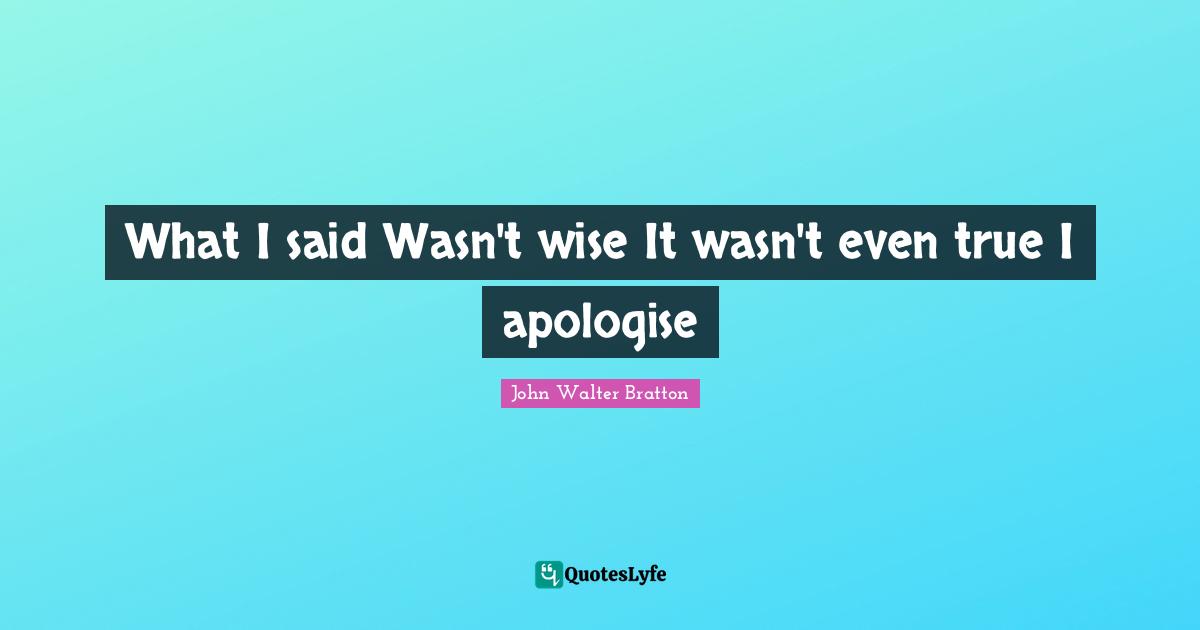 What I said Wasn't wise It wasn't even true I apologise