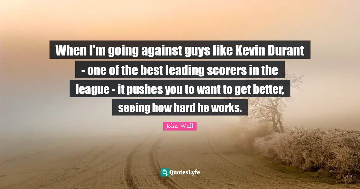 John Wall Quotes: "When I'm going against guys like Kevin Durant - one of the best leading scorers in the league - it pushes you to want to get better, seeing how hard he works."