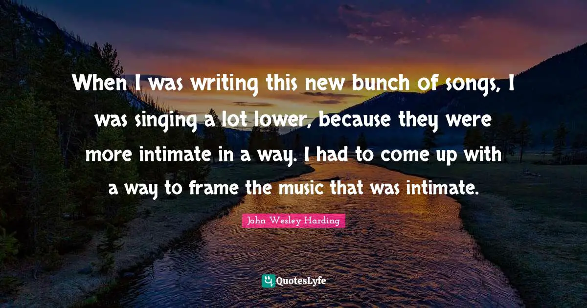 When I was writing this new bunch of songs, I was singing a lot lower, because they were more intimate in a way. I had to come up with a way to frame the music that was intimate.