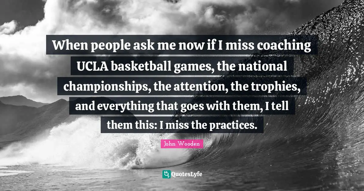 When people ask me now if I miss coaching UCLA basketball games, the national championships, the attention, the trophies, and everything that goes with them, I tell them this: I miss the practices.