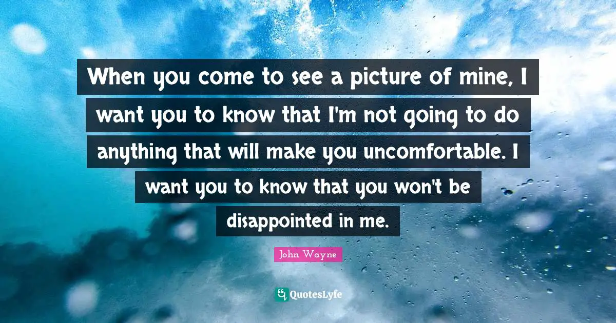 When you come to see a picture of mine, I want you to know that I'm not going to do anything that will make you uncomfortable. I want you to know that you won't be disappointed in me.