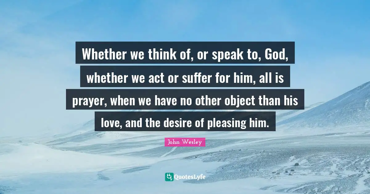 Whether we think of, or speak to, God, whether we act or suffer for him, all is prayer, when we have no other object than his love, and the desire of pleasing him.