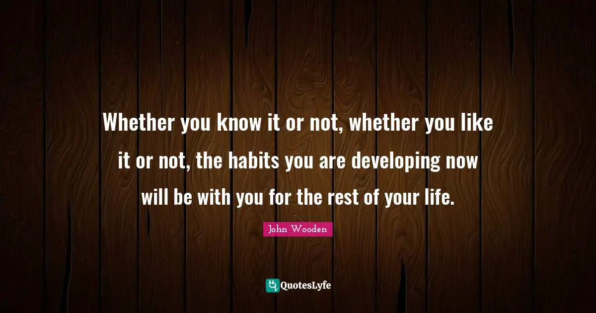 Whether you know it or not, whether you like it or not, the habits you are developing now will be with you for the rest of your life.