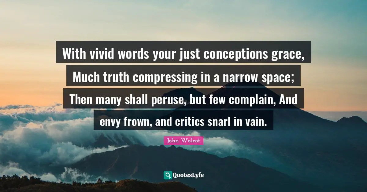 With vivid words your just conceptions grace, Much truth compressing in a narrow space; Then many shall peruse, but few complain, And envy frown, and critics snarl in vain.