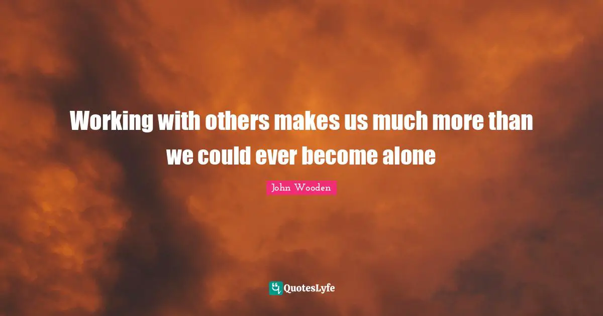Working with others makes us much more than we could ever become alone
