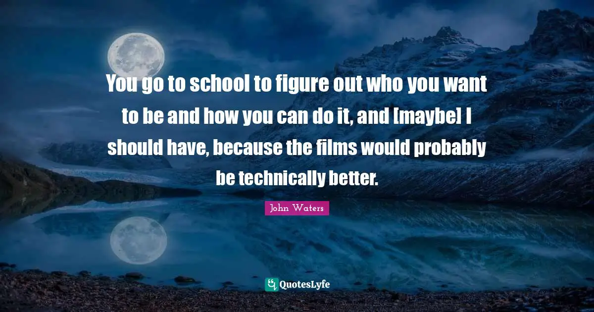 You go to school to figure out who you want to be and how you can do it, and [maybe] I should have, because the films would probably be technically better.