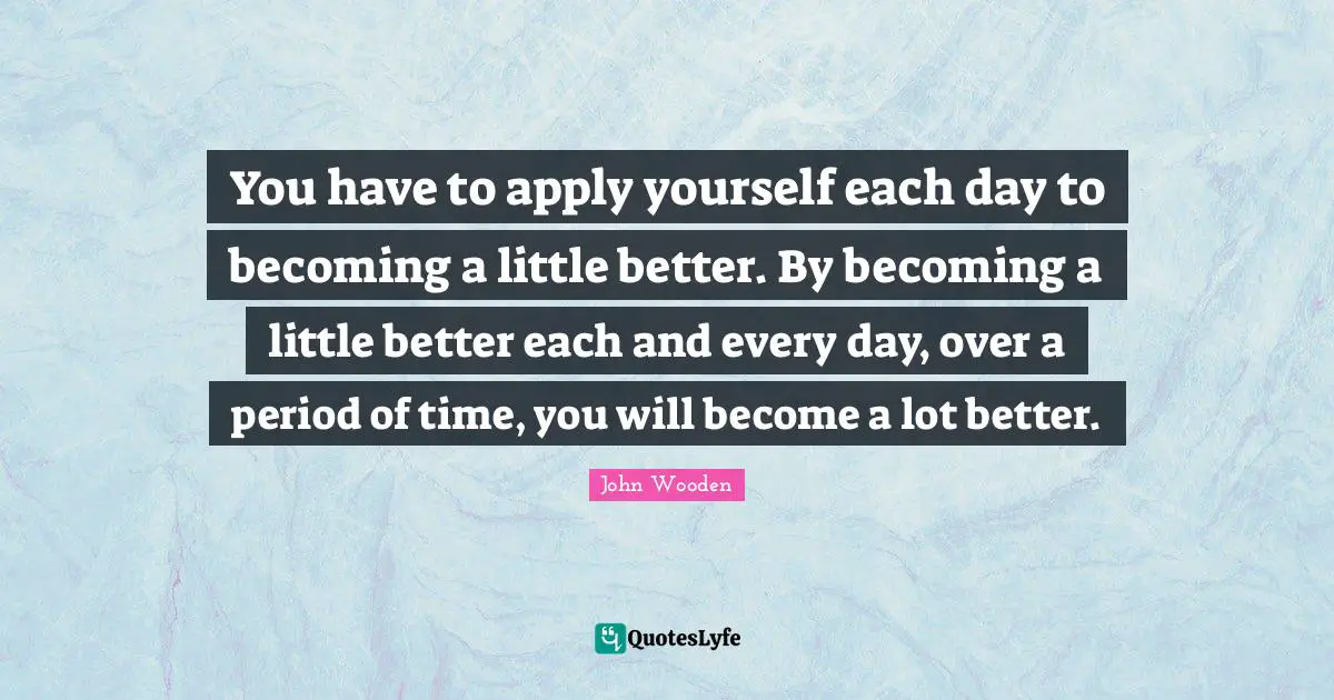 You have to apply yourself each day to becoming a little better. By becoming a little better each and every day, over a period of time, you will become a lot better.