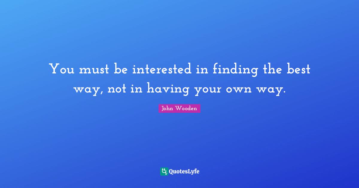 John Wooden Quotes: "You must be interested in finding the best way, not in having your own way."