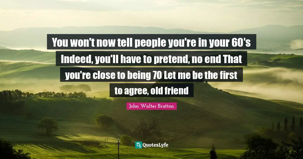 You won't now tell people you're in your 60′s Indeed, you'll have to pretend, no end That you're close to being 70 Let me be the first to agree, old friend
