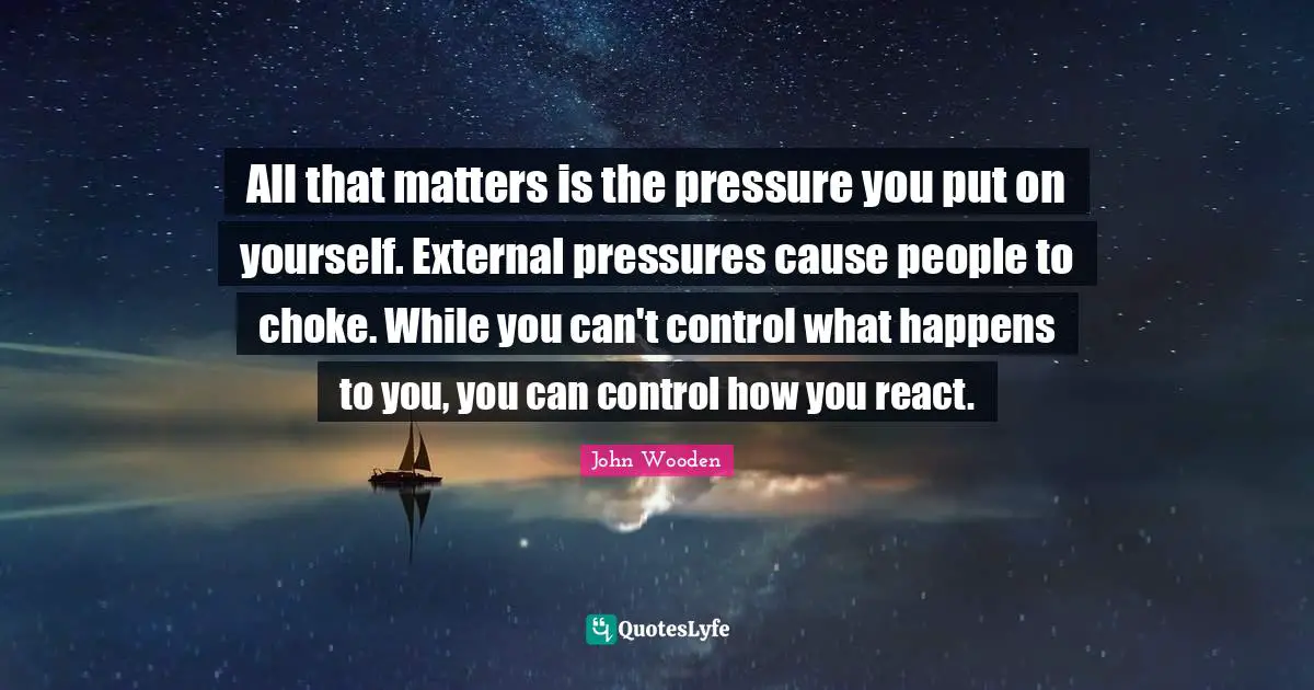 All that matters is the pressure you put on yourself. External pressures cause people to choke. While you can't control what happens to you, you can control how you react.