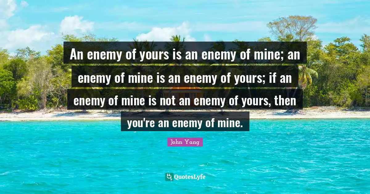 An enemy of yours is an enemy of mine; an enemy of mine is an enemy of yours; if an enemy of mine is not an enemy of yours, then you're an enemy of mine.