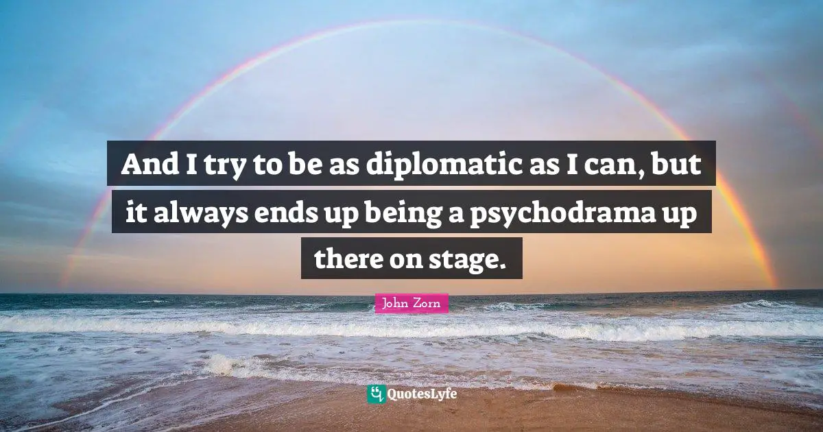 And I try to be as diplomatic as I can, but it always ends up being a psychodrama up there on stage.