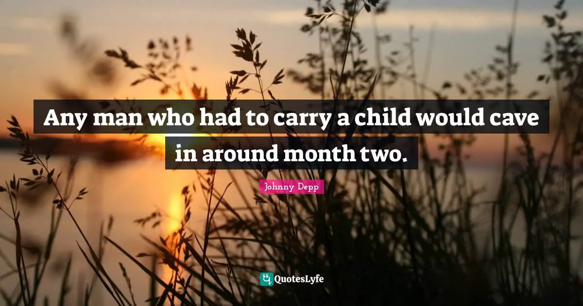 Any man who had to carry a child would cave in around month two.