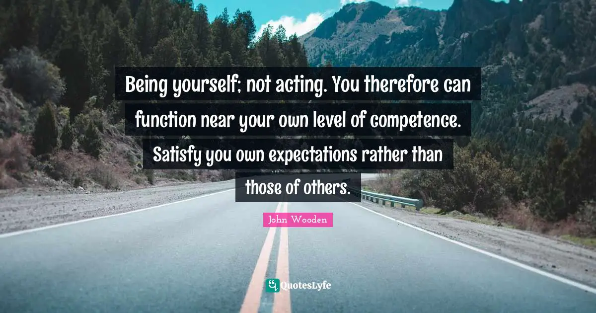 Being yourself; not acting. You therefore can function near your own level of competence. Satisfy you own expectations rather than those of others.