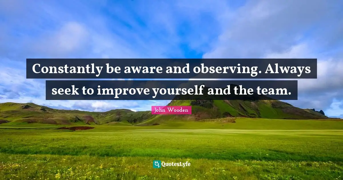 Constantly be aware and observing. Always seek to improve yourself and the team.