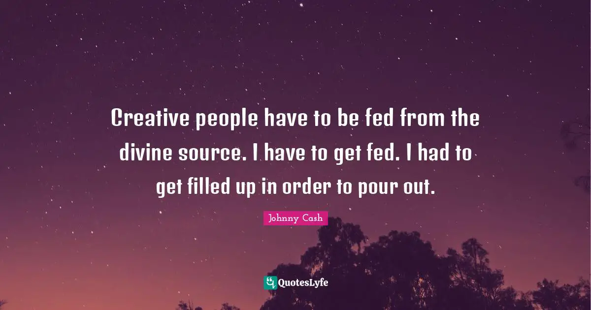 Creative people have to be fed from the divine source. I have to get fed. I had to get filled up in order to pour out.