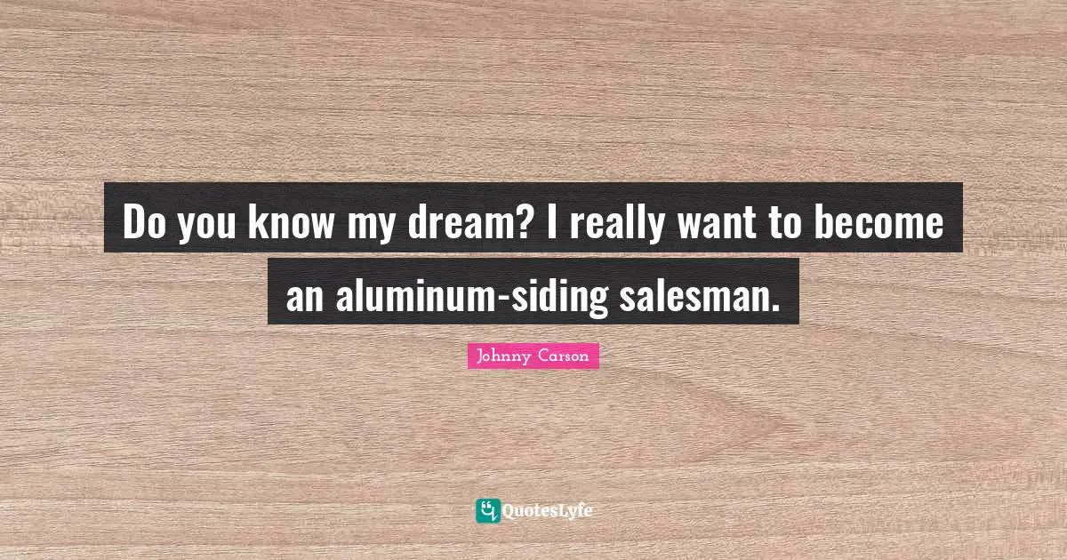 Do you know my dream? I really want to become an aluminum-siding salesman.