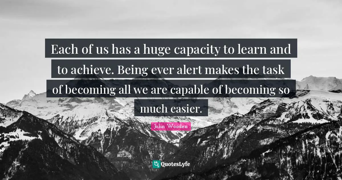 Each of us has a huge capacity to learn and to achieve. Being ever alert makes the task of becoming all we are capable of becoming so much easier.