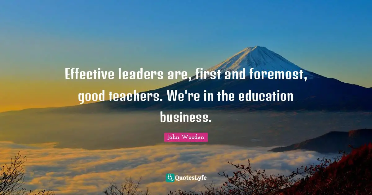 Effective leaders are, first and foremost, good teachers. We're in the education business.
