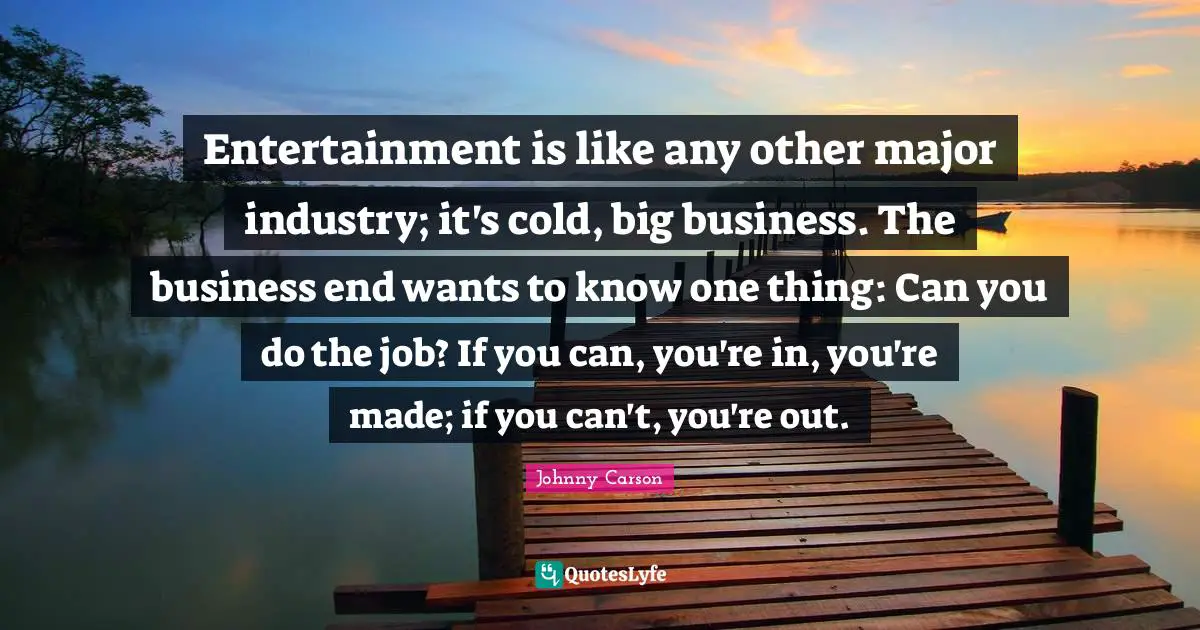 Entertainment is like any other major industry; it's cold, big business. The business end wants to know one thing: Can you do the job? If you can, you're in, you're made; if you can't, you're out.