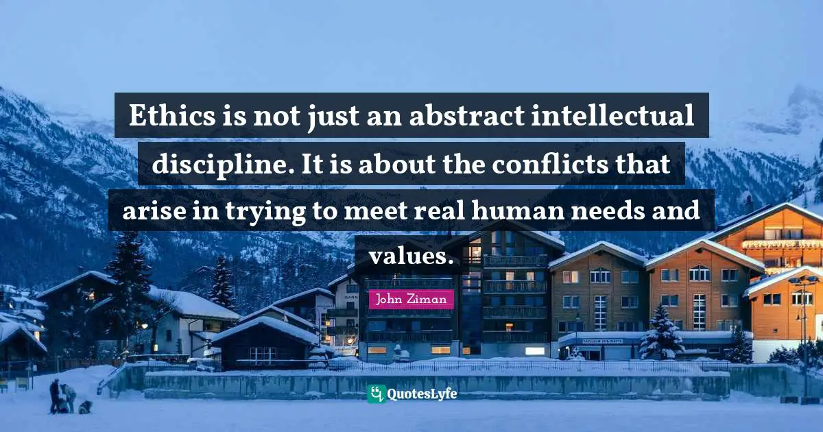 Ethics is not just an abstract intellectual discipline. It is about the conflicts that arise in trying to meet real human needs and values.