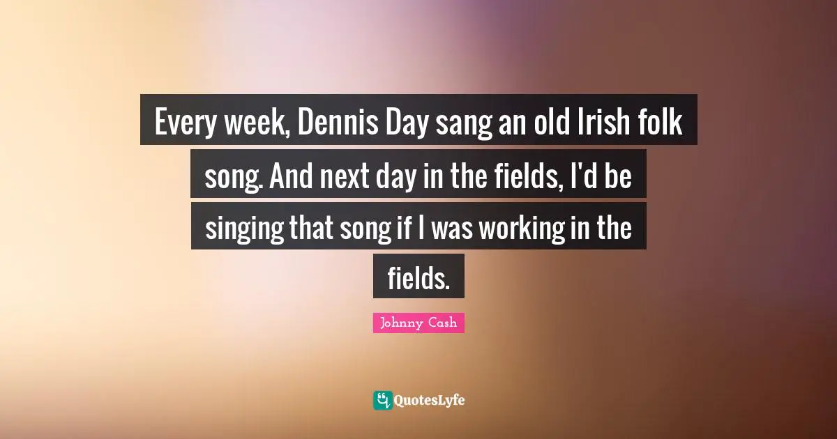 Every week, Dennis Day sang an old Irish folk song. And next day in the fields, I'd be singing that song if I was working in the fields.