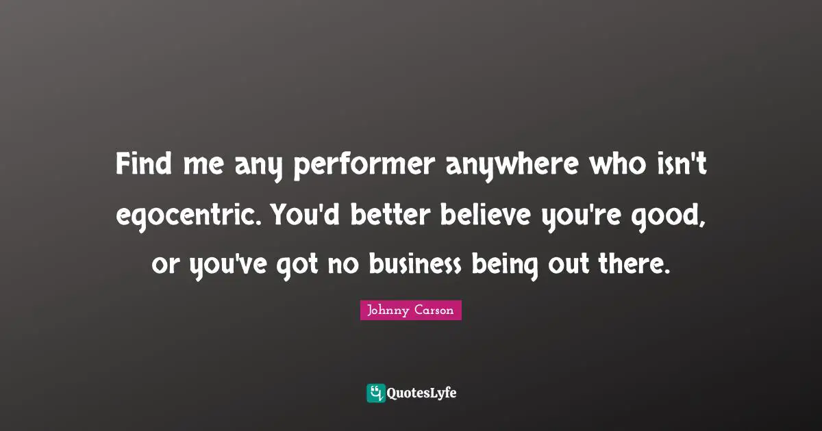 Find me any performer anywhere who isn't egocentric. You'd better believe you're good, or you've got no business being out there.