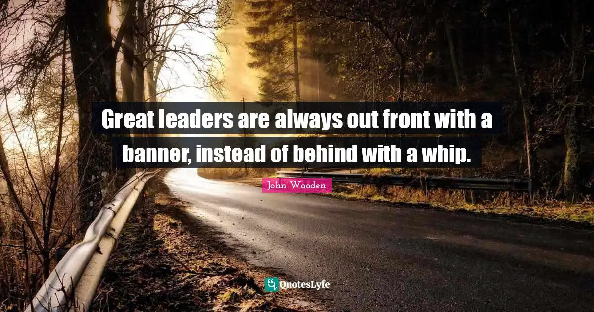 Great leaders are always out front with a banner, instead of behind with a whip.