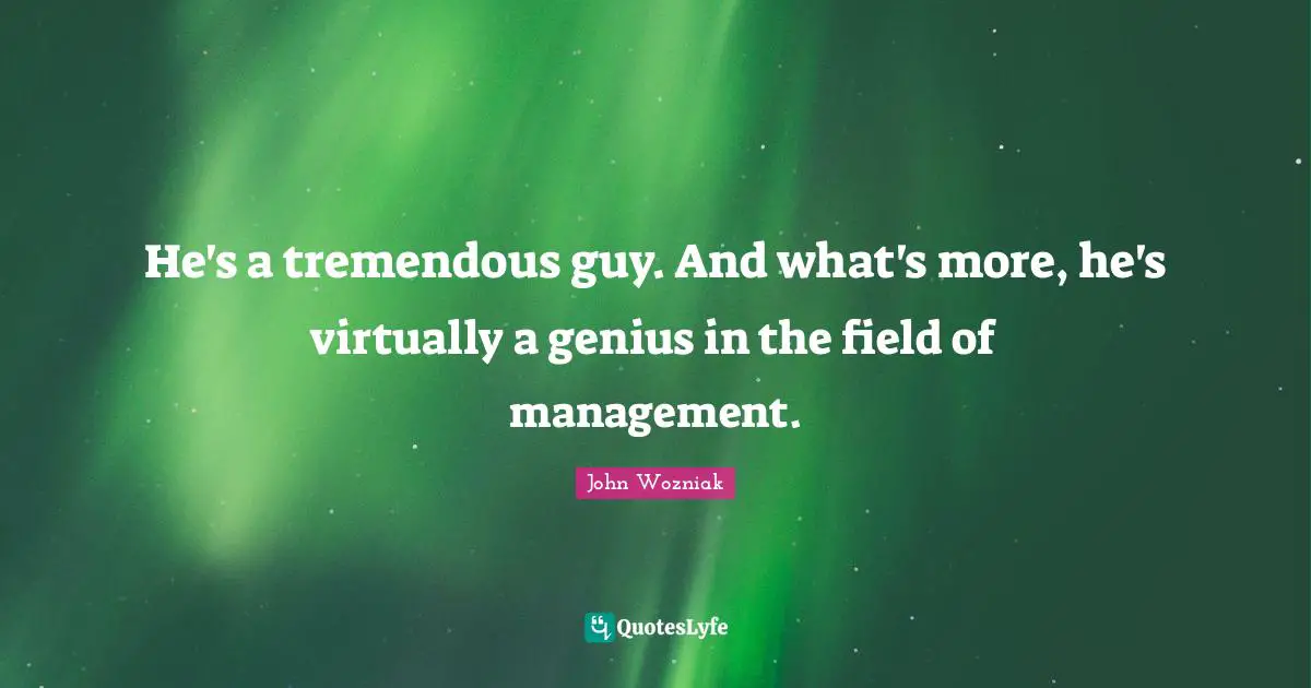 He's a tremendous guy. And what's more, he's virtually a genius in the field of management.